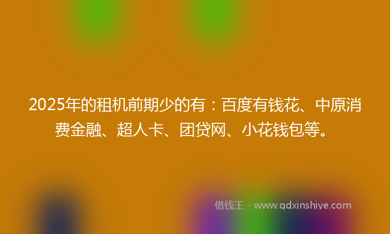 2025年的租机前期少的有：百度有钱花、中原消费金融、超人卡、团贷网、小花钱包等。