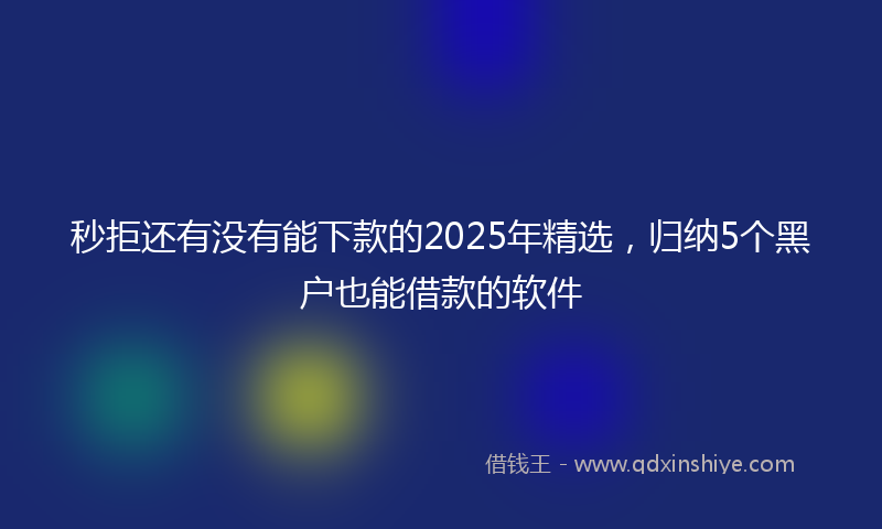 秒拒还有没有能下款的2025年精选，归纳5个黑户也能借款的软件