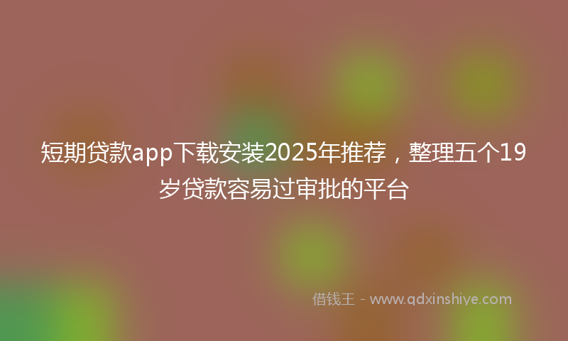短期贷款app下载安装2025年推荐，整理五个19岁贷款容易过审批的平台