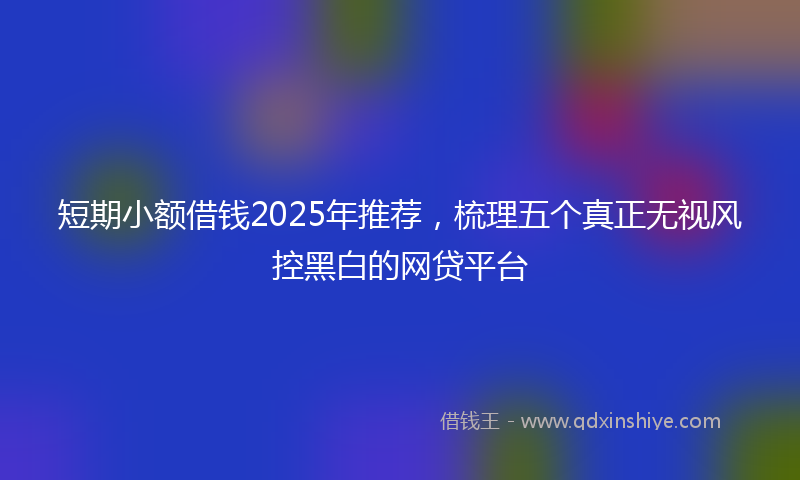 短期小额借钱2025年推荐，梳理五个真正无视风控黑白的网贷平台