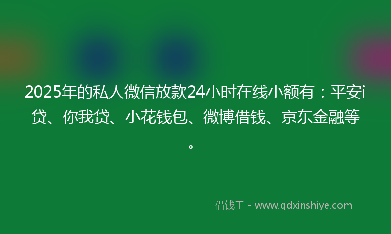 2025年的私人微信放款24小时在线小额有：平安i贷、你我贷、小花钱包、微博借钱、京东金融等。