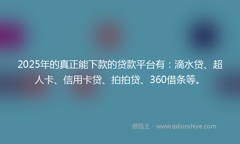 2025年的真正能下款的贷款平台有：滴水贷、超人卡、信用卡贷、拍拍贷、360借条等。