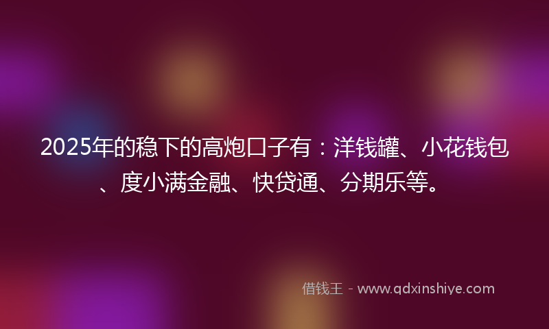 2025年的稳下的高炮口子有：洋钱罐、小花钱包、度小满金融、快贷通、分期乐等。