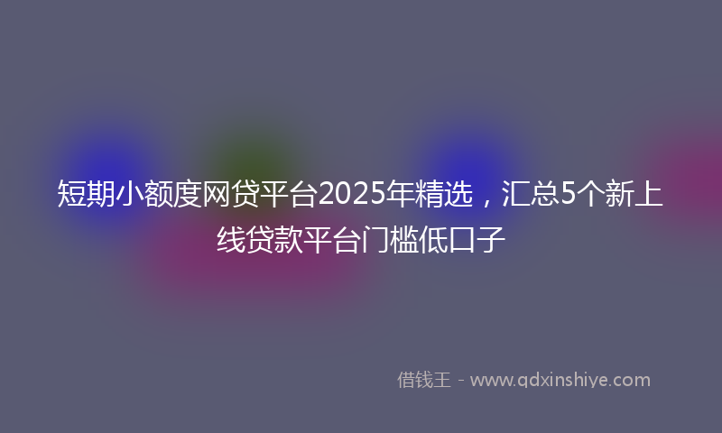 短期小额度网贷平台2025年精选，汇总5个新上线贷款平台门槛低口子
