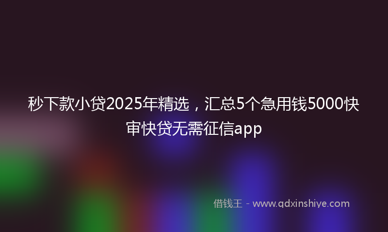 秒下款小贷2025年精选，汇总5个急用钱5000快审快贷无需征信app