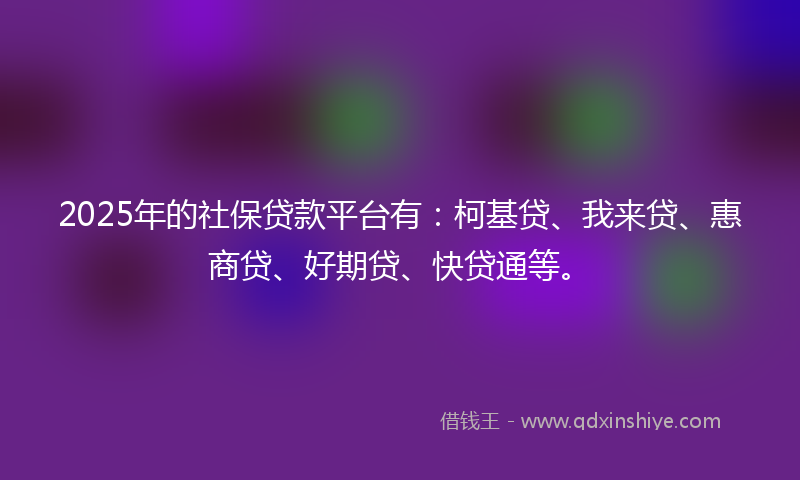 2025年的社保贷款平台有：柯基贷、我来贷、惠商贷、好期贷、快贷通等。