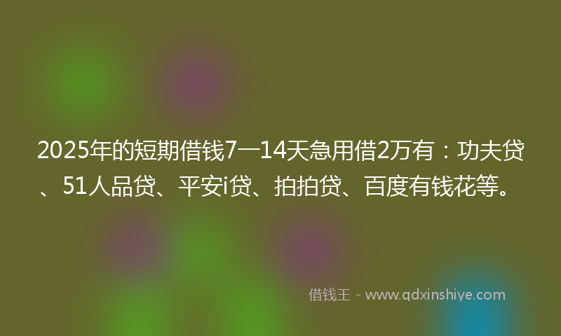 2025年的短期借钱7一14天急用借2万有：功夫贷、51人品贷、平安i贷、拍拍贷、百度有钱花等。