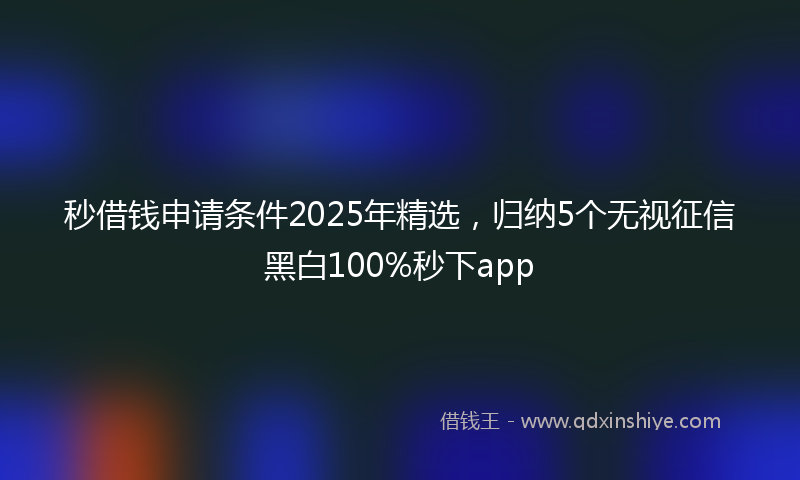 秒借钱申请条件2025年精选，归纳5个无视征信黑白100%秒下app