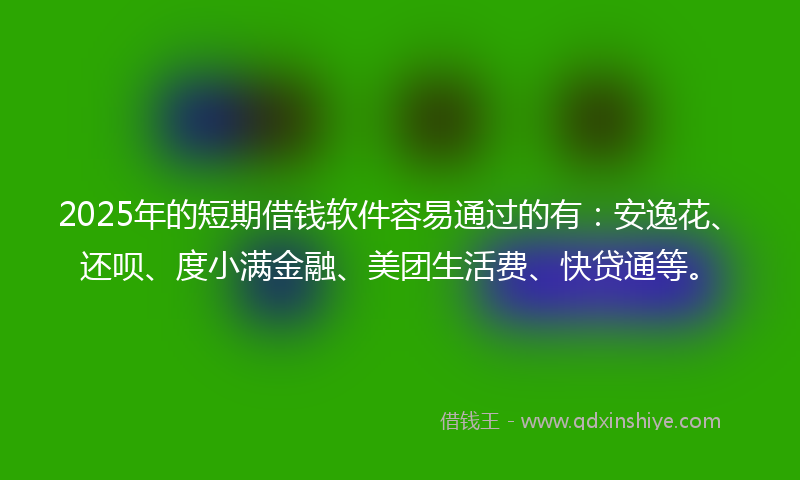 2025年的短期借钱软件容易通过的有：安逸花、还呗、度小满金融、美团生活费、快贷通等。