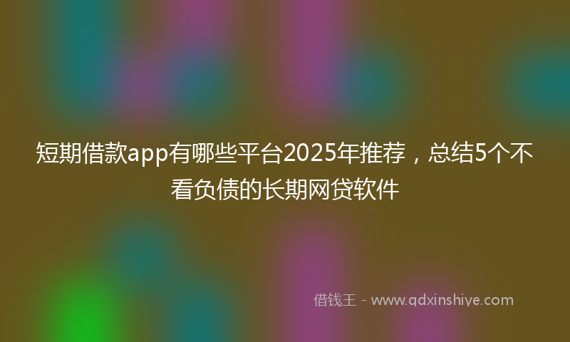 短期借款app有哪些平台2025年推荐，总结5个不看负债的长期网贷软件