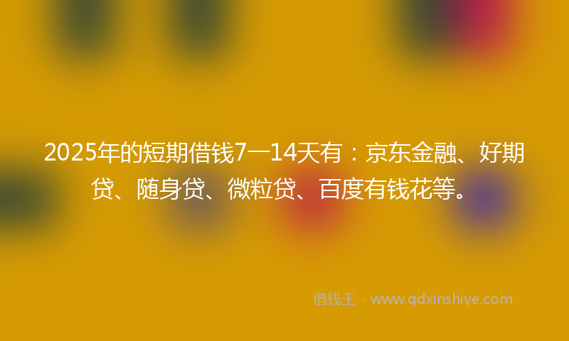 2025年的短期借钱7一14天有：京东金融、好期贷、随身贷、微粒贷、百度有钱花等。