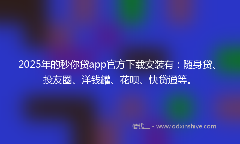 2025年的秒你贷app官方下载安装有：随身贷、投友圈、洋钱罐、花呗、快贷通等。
