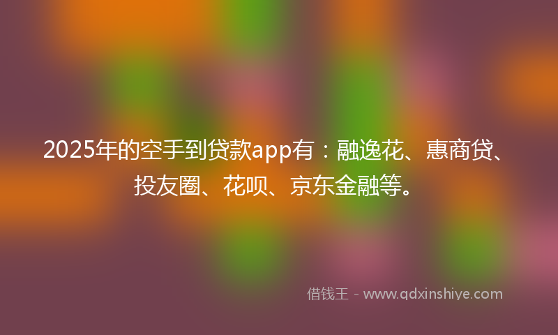 2025年的空手到贷款app有：融逸花、惠商贷、投友圈、花呗、京东金融等。
