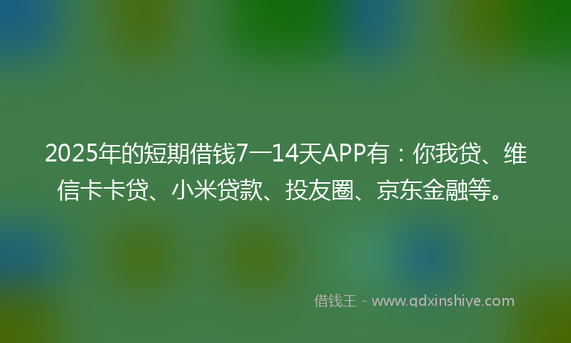 2025年的短期借钱7一14天APP有：你我贷、维信卡卡贷、小米贷款、投友圈、京东金融等。