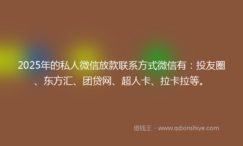 2025年的私人微信放款联系方式微信有：投友圈、东方汇、团贷网、超人卡、拉卡拉等。