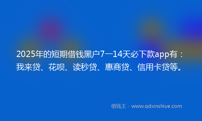 2025年的短期借钱黑户7一14天必下款app有：我来贷、花呗、读秒贷、惠商贷、信用卡贷等。