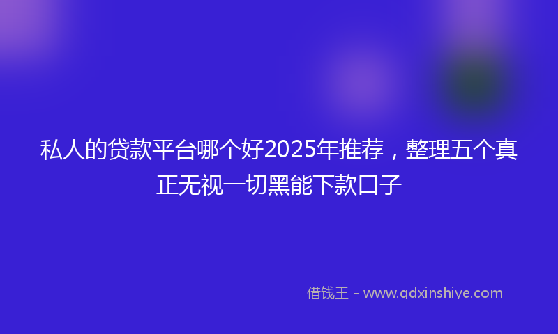 私人的贷款平台哪个好2025年推荐，整理五个真正无视一切黑能下款口子