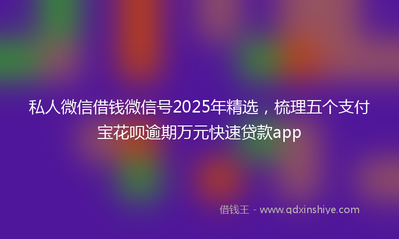 私人微信借钱微信号2025年精选，梳理五个支付宝花呗逾期万元快速贷款app