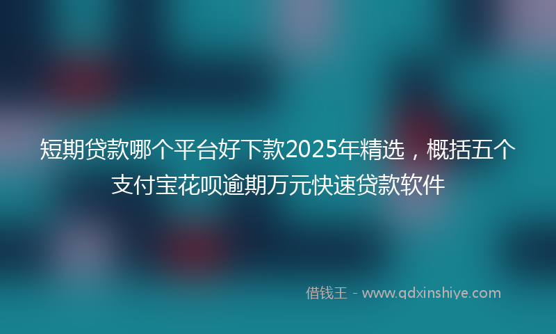 短期贷款哪个平台好下款2025年精选，概括五个支付宝花呗逾期万元快速贷款软件