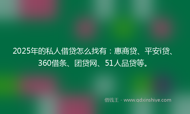 2025年的私人借贷怎么找有：惠商贷、平安i贷、360借条、团贷网、51人品贷等。