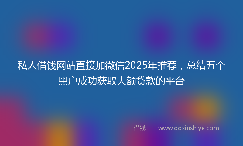 私人借钱网站直接加微信2025年推荐，总结五个黑户成功获取大额贷款的平台