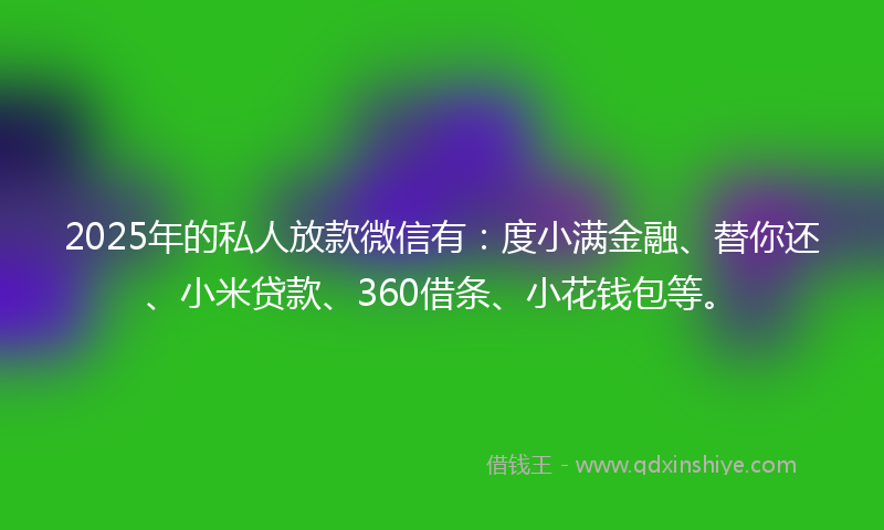 2025年的私人放款微信有：度小满金融、替你还、小米贷款、360借条、小花钱包等。