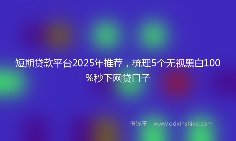 短期贷款平台2025年推荐，梳理5个无视黑白100%秒下网贷口子