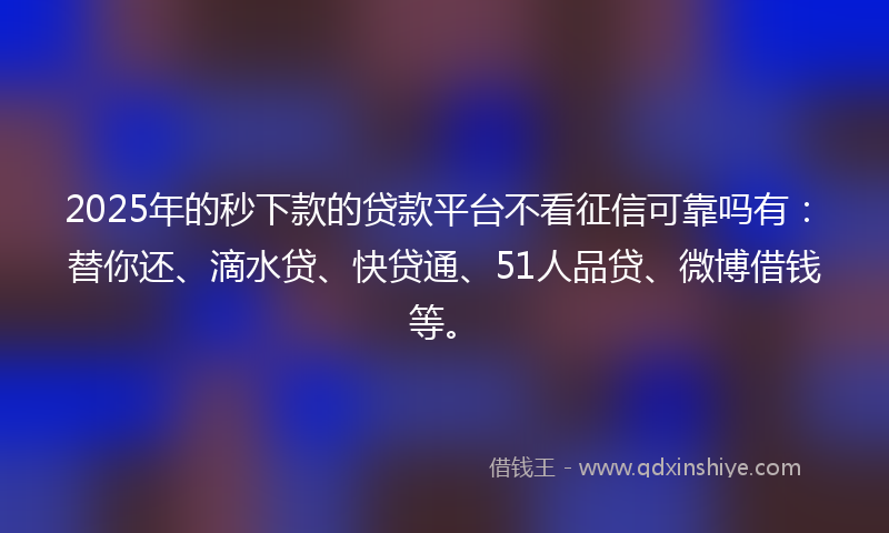 2025年的秒下款的贷款平台不看征信可靠吗有：替你还、滴水贷、快贷通、51人品贷、微博借钱等。