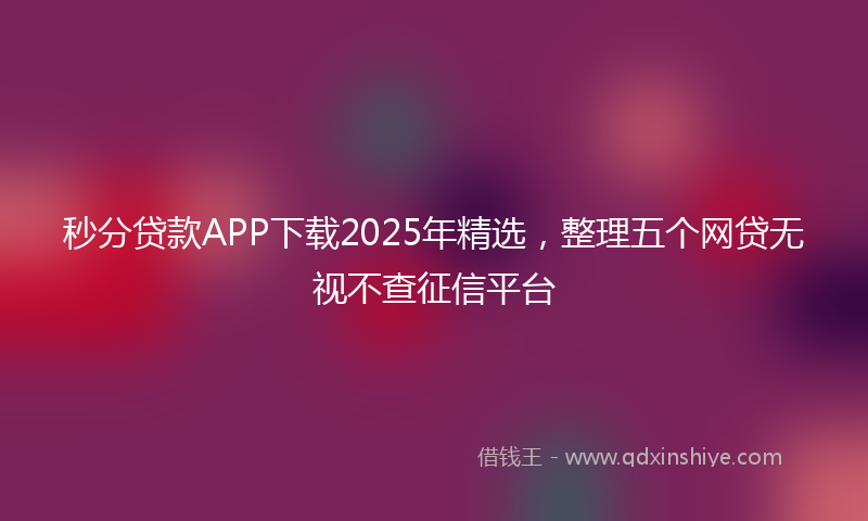 秒分贷款APP下载2025年精选，整理五个网贷无视不查征信平台