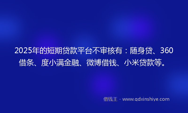 2025年的短期贷款平台不审核有:随身贷、360借条、度小满金融、微博借钱、小米贷款等。