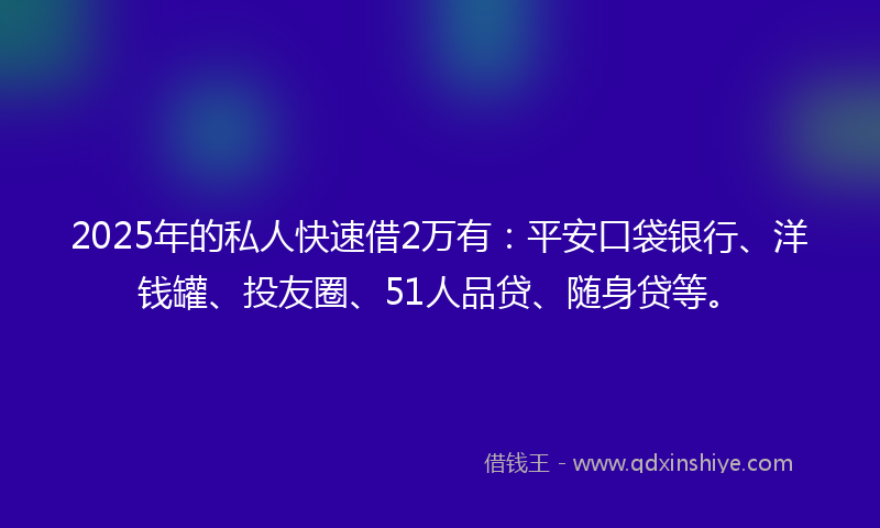 2025年的私人快速借2万有：平安口袋银行、洋钱罐、投友圈、51人品贷、随身贷等。