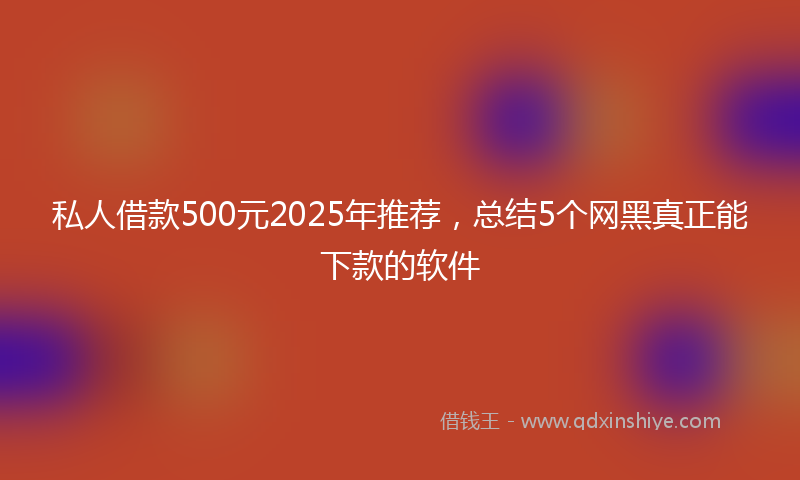 私人借款500元2025年推荐，总结5个网黑真正能下款的软件