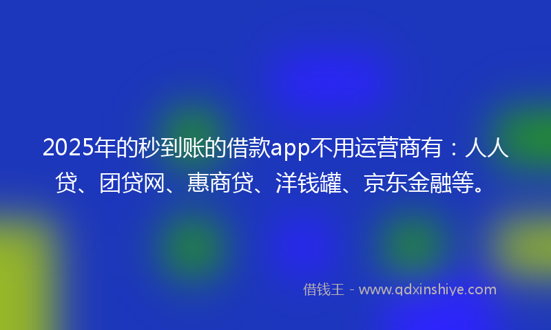 2025年的秒到账的借款app不用运营商有：人人贷、团贷网、惠商贷、洋钱罐、京东金融等。