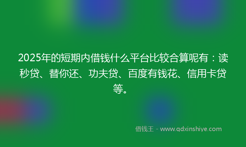 2025年的短期内借钱什么平台比较合算呢有：读秒贷、替你还、功夫贷、百度有钱花、信用卡贷等。