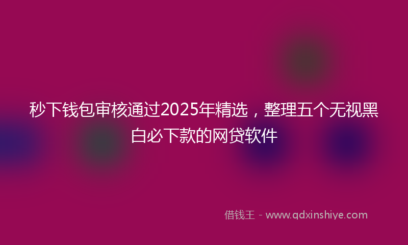 秒下钱包审核通过2025年精选，整理五个无视黑白必下款的网贷软件