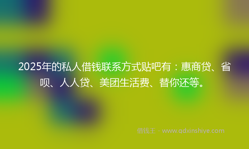 2025年的私人借钱联系方式贴吧有：惠商贷、省呗、人人贷、美团生活费、替你还等。