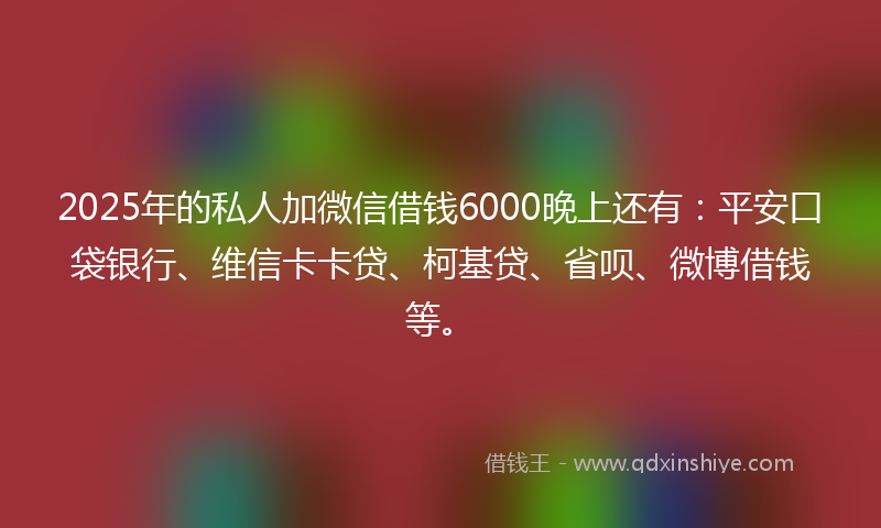 2025年的私人加微信借钱6000晚上还有：平安口袋银行、维信卡卡贷、柯基贷、省呗、微博借钱等。