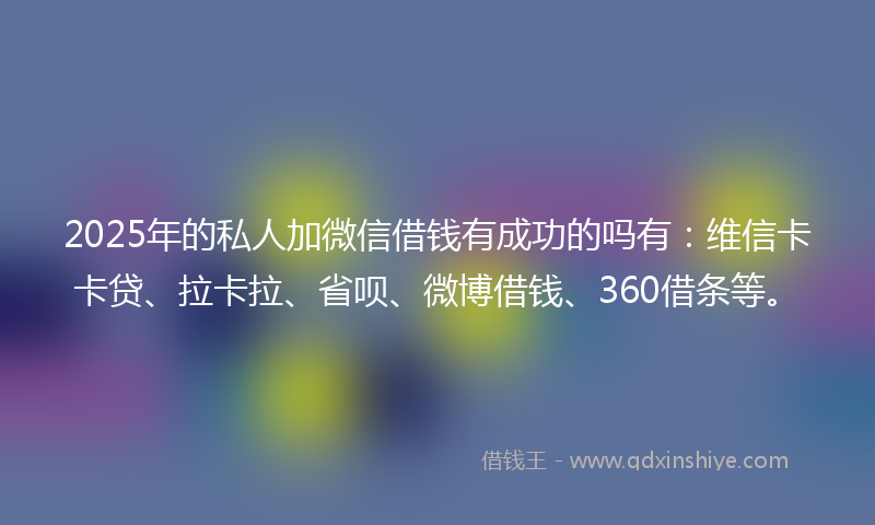 2025年的私人加微信借钱有成功的吗有：维信卡卡贷、拉卡拉、省呗、微博借钱、360借条等。