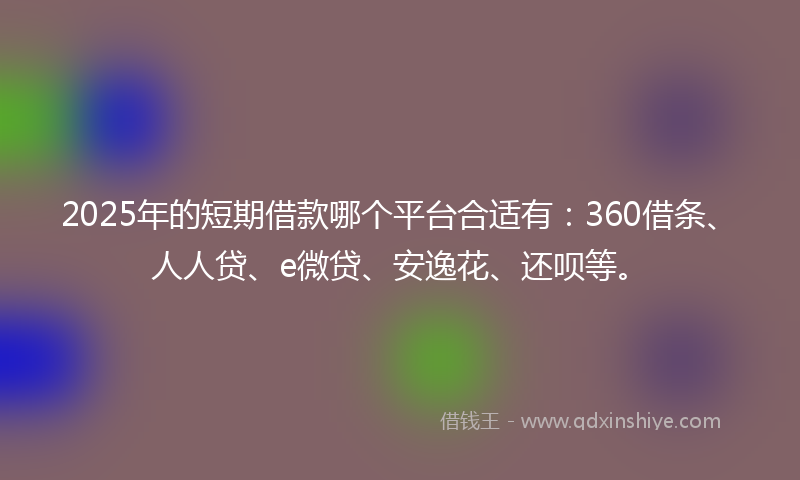 2025年的短期借款哪个平台合适有：360借条、人人贷、e微贷、安逸花、还呗等。