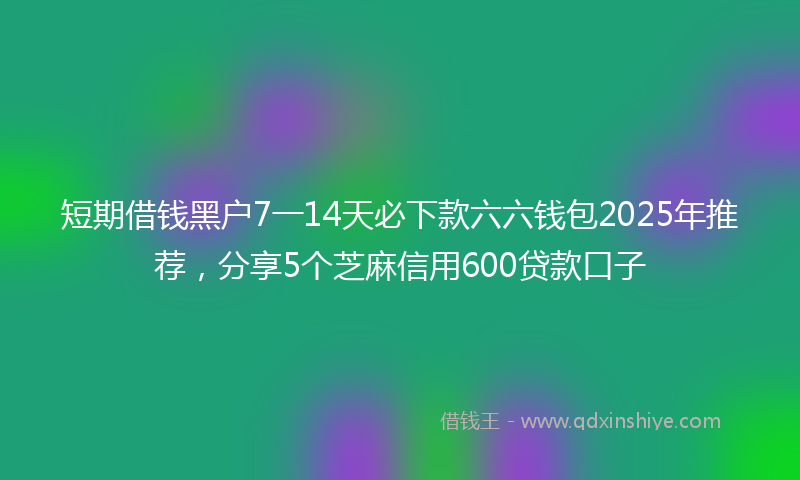短期借钱黑户7一14天必下款六六钱包2025年推荐，分享5个芝麻信用600贷款口子