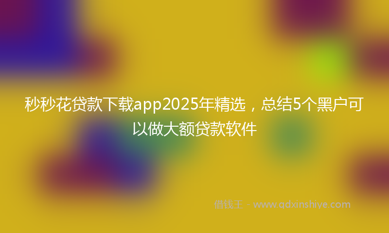 秒秒花贷款下载app2025年精选，总结5个黑户可以做大额贷款软件