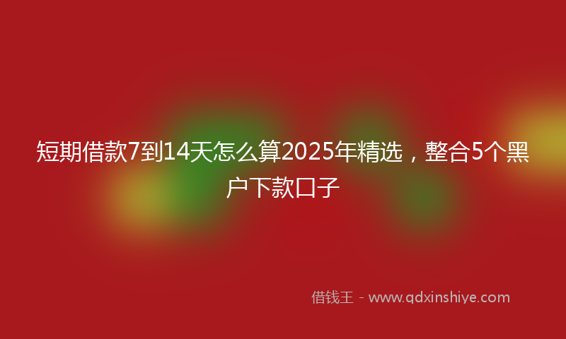 短期借款7到14天怎么算2025年精选，整合5个黑户下款口子