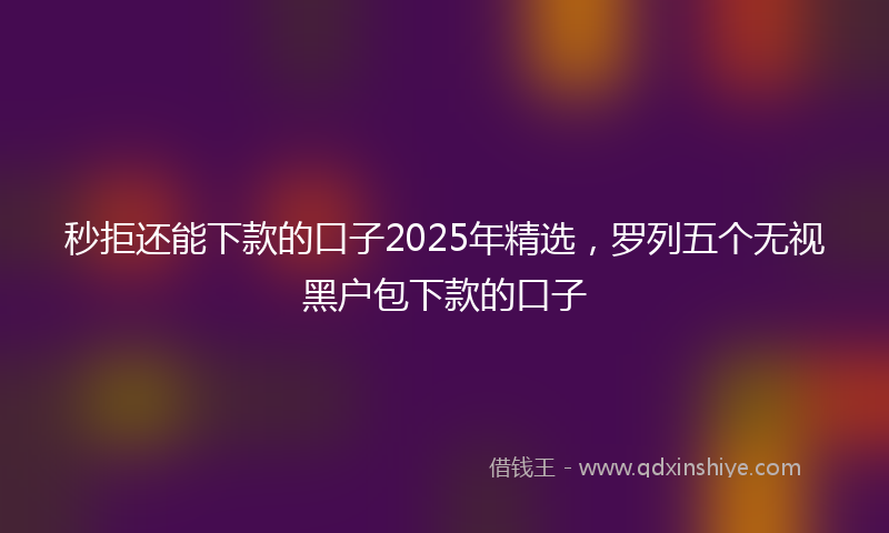 秒拒还能下款的口子2025年精选，罗列五个无视黑户包下款的口子