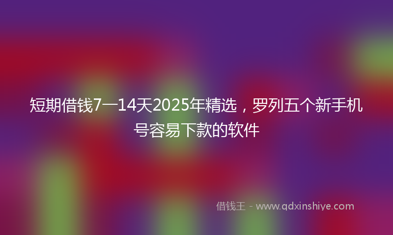 短期借钱7一14天2025年精选，罗列五个新手机号容易下款的软件