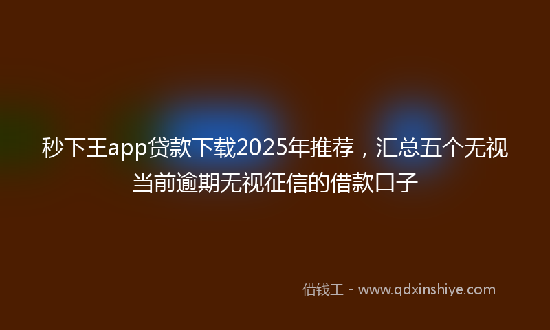 秒下王app贷款下载2025年推荐，汇总五个无视当前逾期无视征信的借款口子