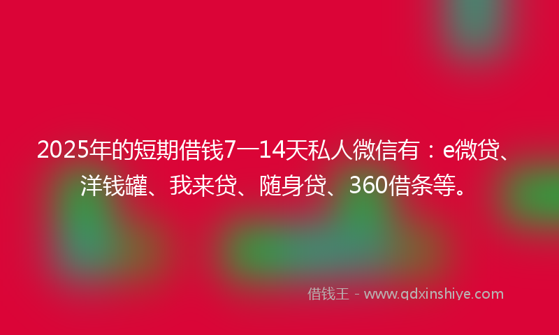 2025年的短期借钱7一14天私人微信有：e微贷、洋钱罐、我来贷、随身贷、360借条等。