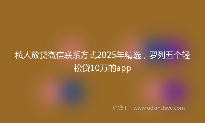 私人放贷微信联系方式2025年精选，罗列五个轻松贷10万的app