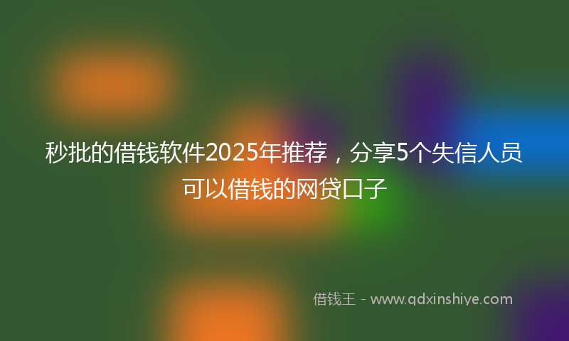 秒批的借钱软件2025年推荐，分享5个失信人员可以借钱的网贷口子