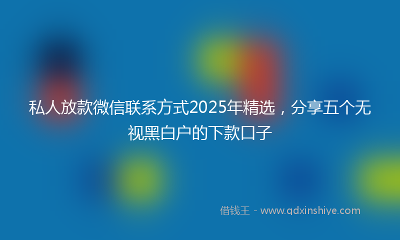 私人放款微信联系方式2025年精选，分享五个无视黑白户的下款口子