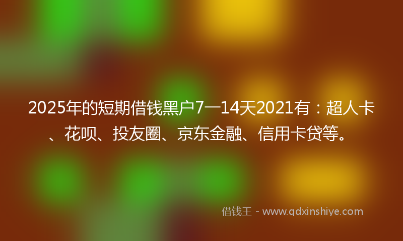 2025年的短期借钱黑户7一14天2021有：超人卡、花呗、投友圈、京东金融、信用卡贷等。